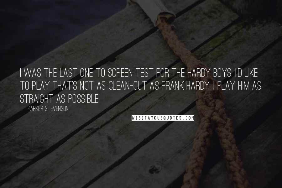 Parker Stevenson Quotes: I was the last one to screen test for The Hardy Boys. I'd like to play that's not as clean-cut as Frank Hardy. I play him as straight as possible.