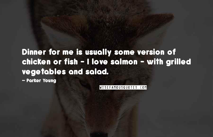 Parker Young Quotes: Dinner for me is usually some version of chicken or fish - I love salmon - with grilled vegetables and salad.