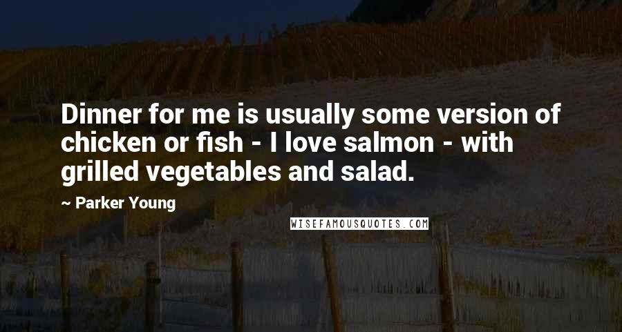 Parker Young Quotes: Dinner for me is usually some version of chicken or fish - I love salmon - with grilled vegetables and salad.