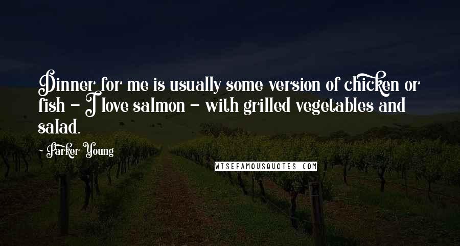 Parker Young Quotes: Dinner for me is usually some version of chicken or fish - I love salmon - with grilled vegetables and salad.