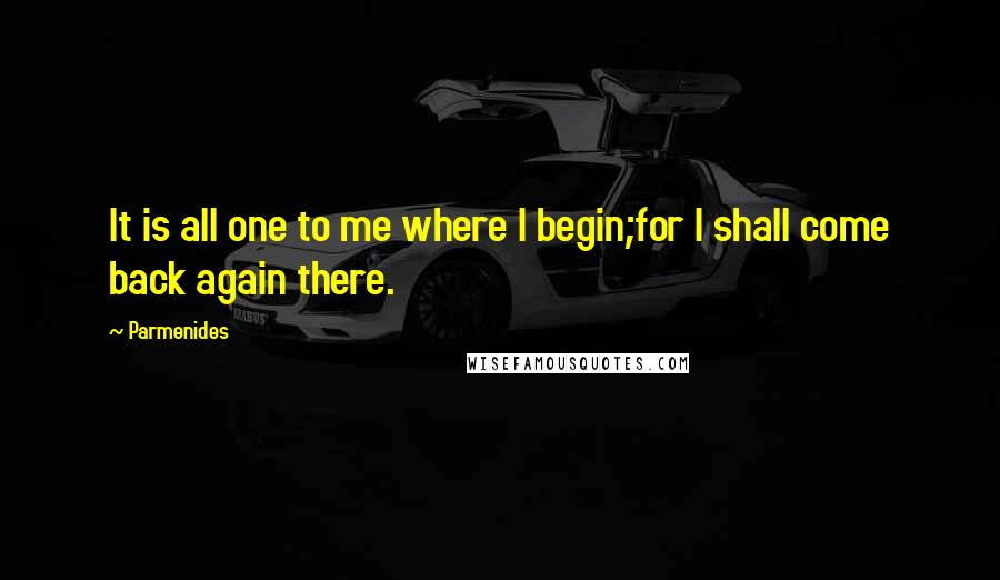 Parmenides Quotes: It is all one to me where I begin;for I shall come back again there.