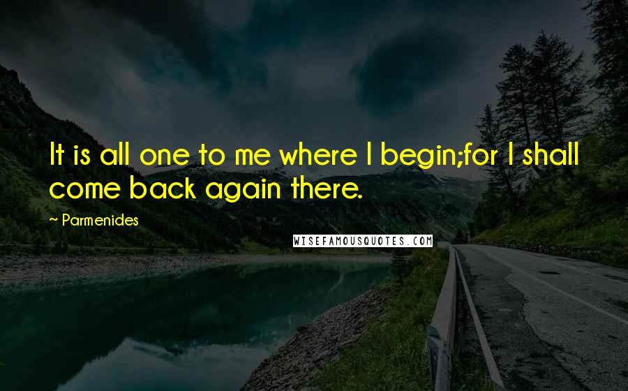 Parmenides Quotes: It is all one to me where I begin;for I shall come back again there.