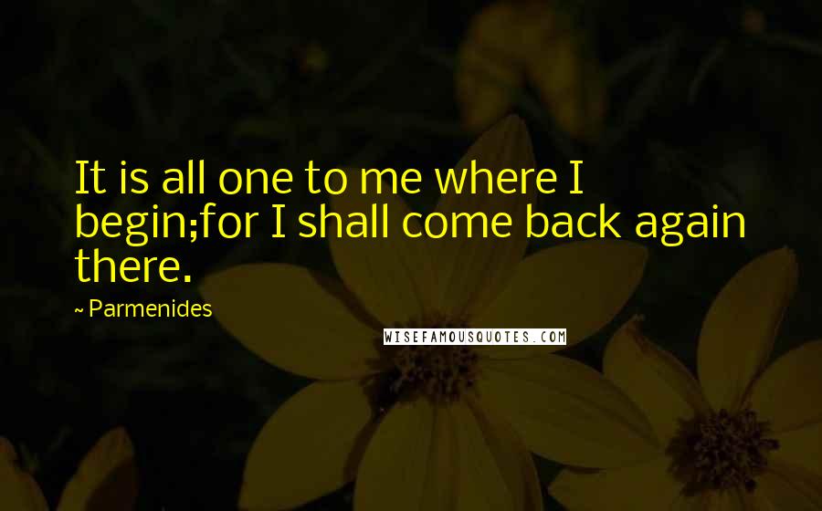 Parmenides Quotes: It is all one to me where I begin;for I shall come back again there.