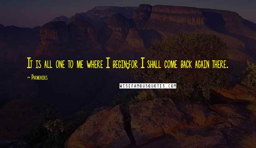 Parmenides Quotes: It is all one to me where I begin;for I shall come back again there.