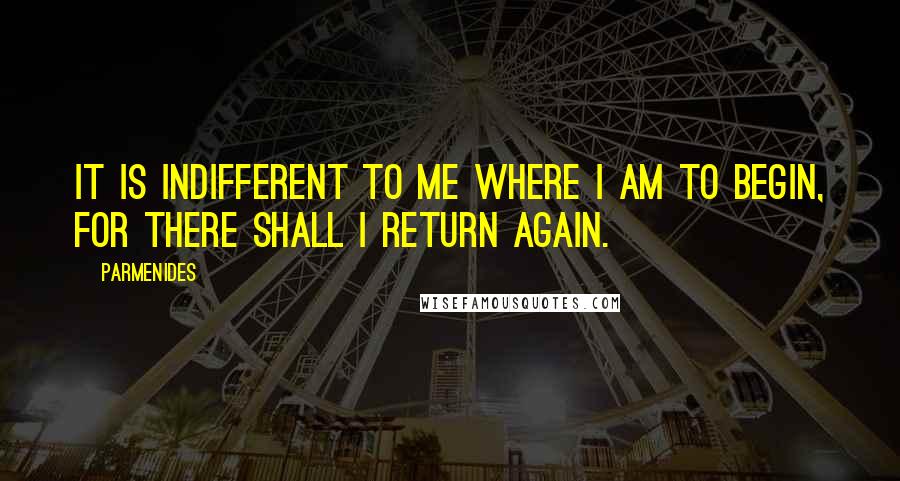 Parmenides Quotes: It is indifferent to me where I am to begin, for there shall I return again.