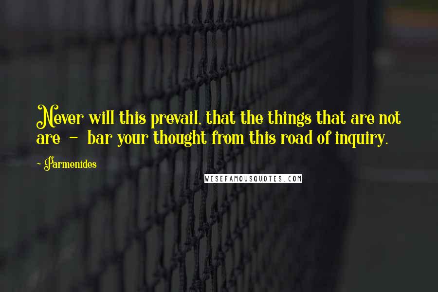 Parmenides Quotes: Never will this prevail, that the things that are not are  -  bar your thought from this road of inquiry.