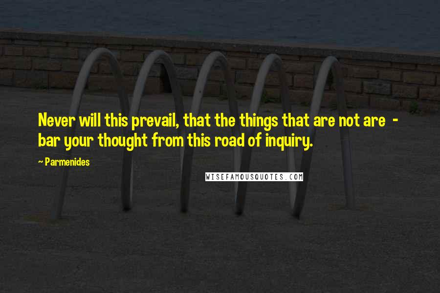 Parmenides Quotes: Never will this prevail, that the things that are not are  -  bar your thought from this road of inquiry.