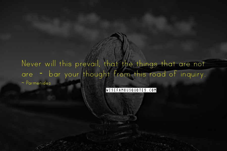 Parmenides Quotes: Never will this prevail, that the things that are not are  -  bar your thought from this road of inquiry.