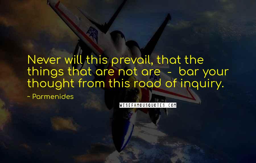 Parmenides Quotes: Never will this prevail, that the things that are not are  -  bar your thought from this road of inquiry.