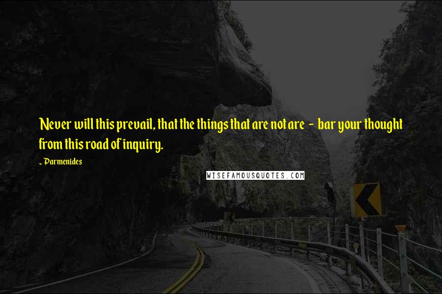 Parmenides Quotes: Never will this prevail, that the things that are not are  -  bar your thought from this road of inquiry.