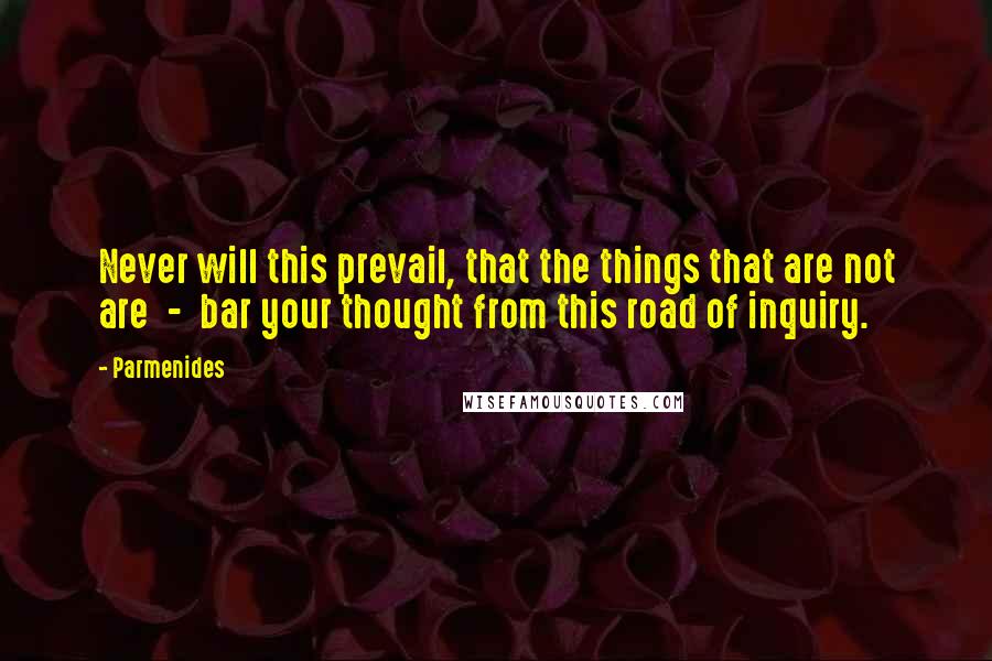 Parmenides Quotes: Never will this prevail, that the things that are not are  -  bar your thought from this road of inquiry.