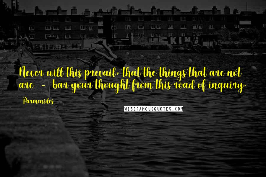 Parmenides Quotes: Never will this prevail, that the things that are not are  -  bar your thought from this road of inquiry.