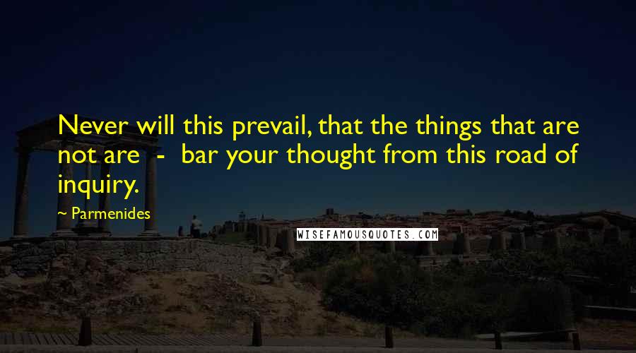 Parmenides Quotes: Never will this prevail, that the things that are not are  -  bar your thought from this road of inquiry.