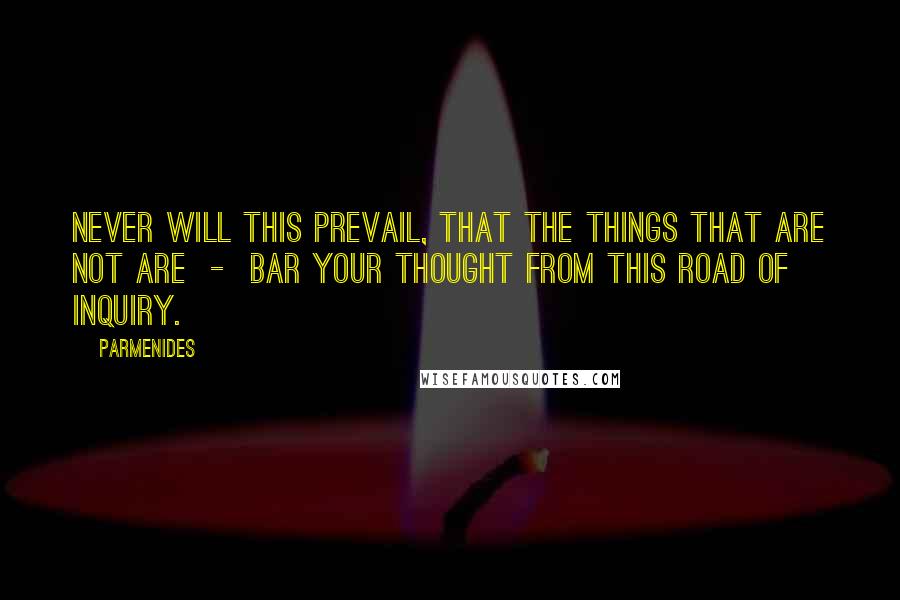 Parmenides Quotes: Never will this prevail, that the things that are not are  -  bar your thought from this road of inquiry.