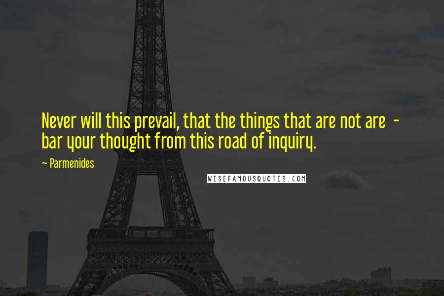 Parmenides Quotes: Never will this prevail, that the things that are not are  -  bar your thought from this road of inquiry.