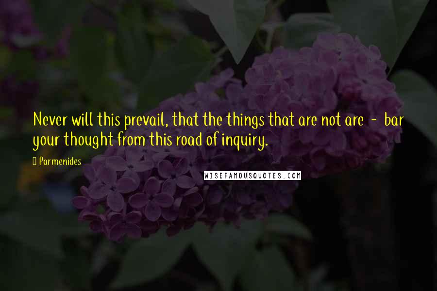 Parmenides Quotes: Never will this prevail, that the things that are not are  -  bar your thought from this road of inquiry.