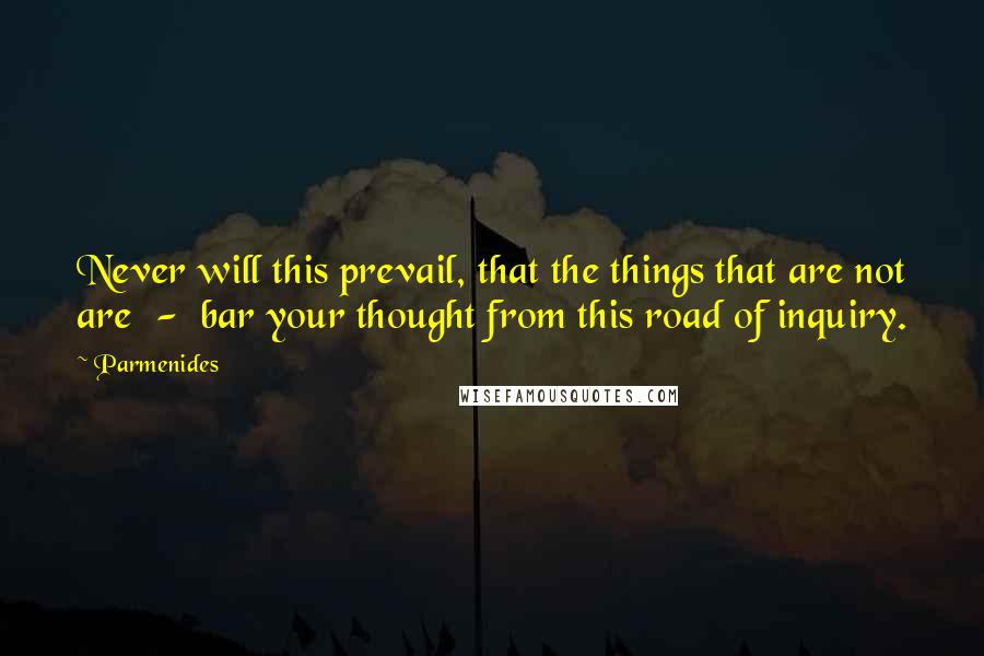 Parmenides Quotes: Never will this prevail, that the things that are not are  -  bar your thought from this road of inquiry.