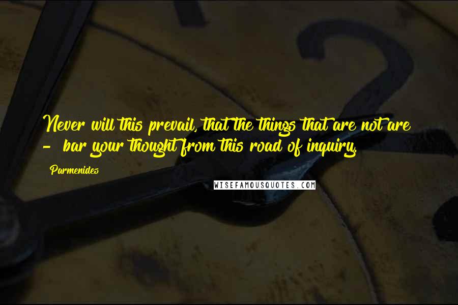 Parmenides Quotes: Never will this prevail, that the things that are not are  -  bar your thought from this road of inquiry.