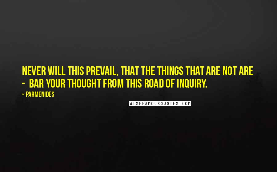 Parmenides Quotes: Never will this prevail, that the things that are not are  -  bar your thought from this road of inquiry.