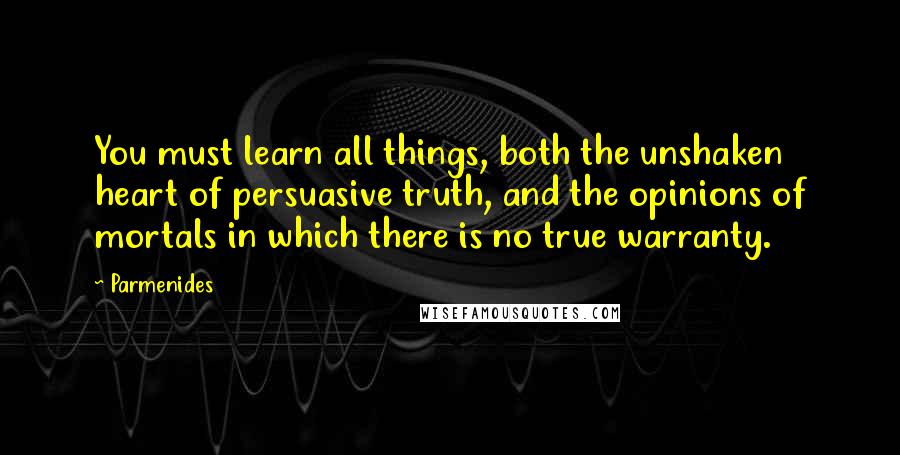 Parmenides Quotes: You must learn all things, both the unshaken heart of persuasive truth, and the opinions of mortals in which there is no true warranty.