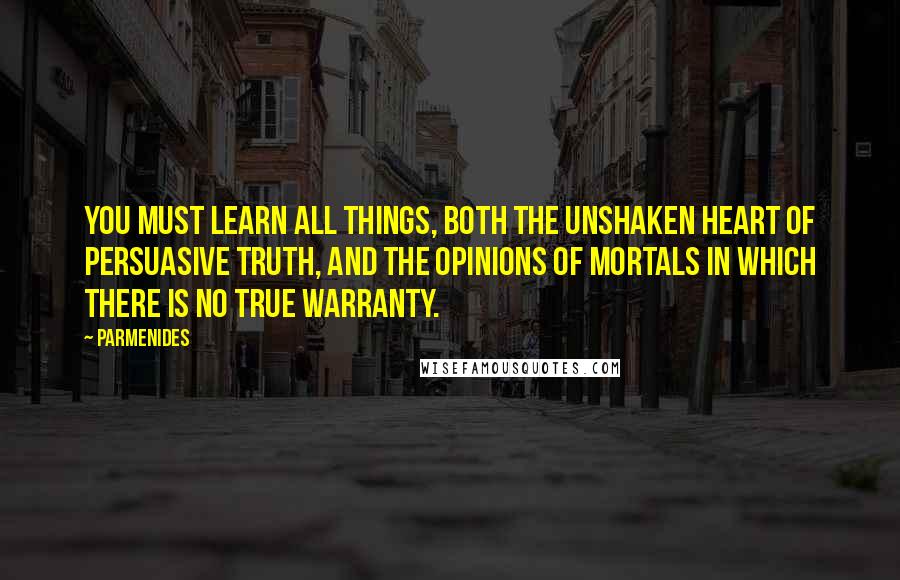 Parmenides Quotes: You must learn all things, both the unshaken heart of persuasive truth, and the opinions of mortals in which there is no true warranty.