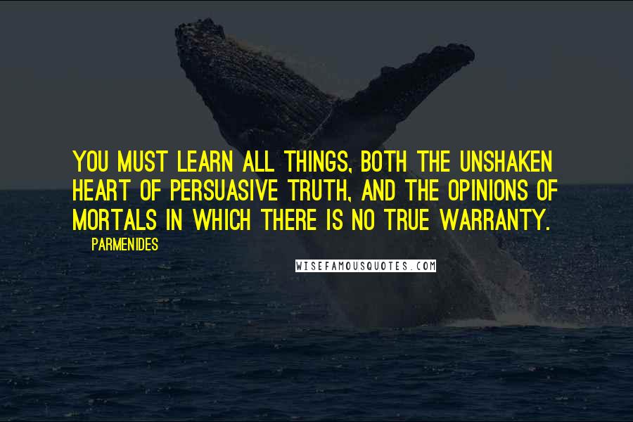 Parmenides Quotes: You must learn all things, both the unshaken heart of persuasive truth, and the opinions of mortals in which there is no true warranty.