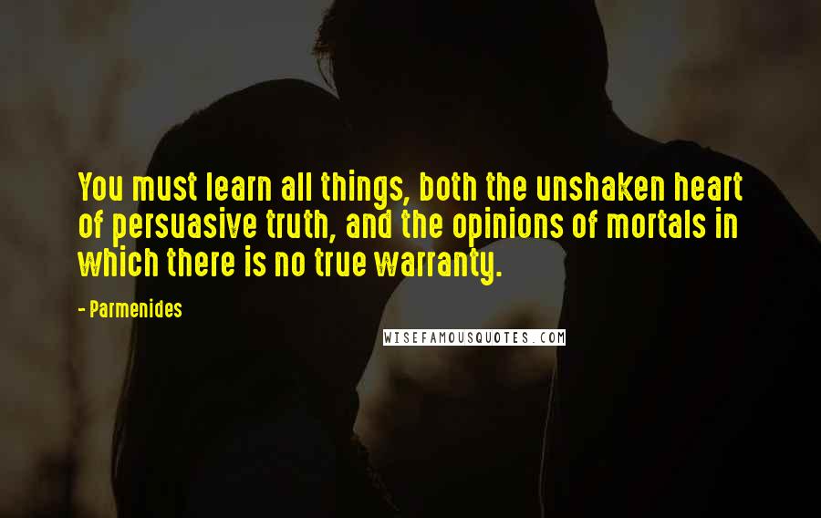 Parmenides Quotes: You must learn all things, both the unshaken heart of persuasive truth, and the opinions of mortals in which there is no true warranty.