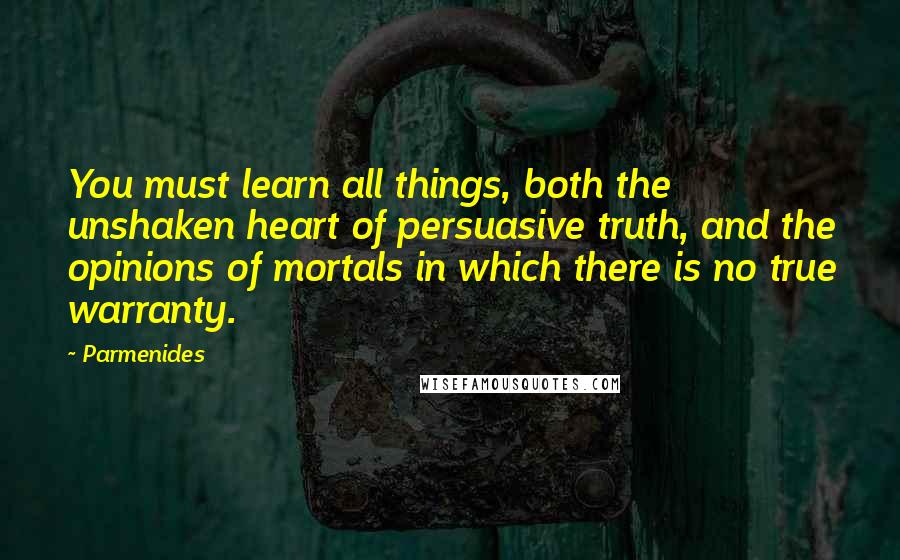Parmenides Quotes: You must learn all things, both the unshaken heart of persuasive truth, and the opinions of mortals in which there is no true warranty.