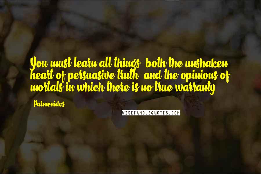 Parmenides Quotes: You must learn all things, both the unshaken heart of persuasive truth, and the opinions of mortals in which there is no true warranty.