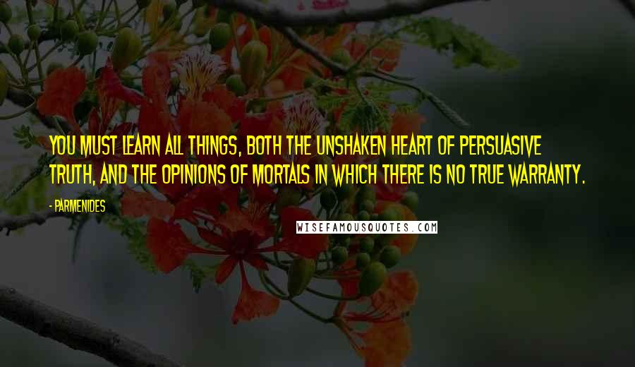 Parmenides Quotes: You must learn all things, both the unshaken heart of persuasive truth, and the opinions of mortals in which there is no true warranty.