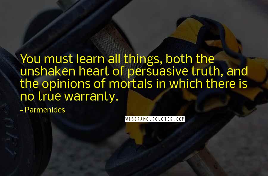 Parmenides Quotes: You must learn all things, both the unshaken heart of persuasive truth, and the opinions of mortals in which there is no true warranty.