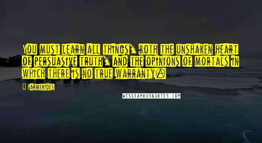 Parmenides Quotes: You must learn all things, both the unshaken heart of persuasive truth, and the opinions of mortals in which there is no true warranty.