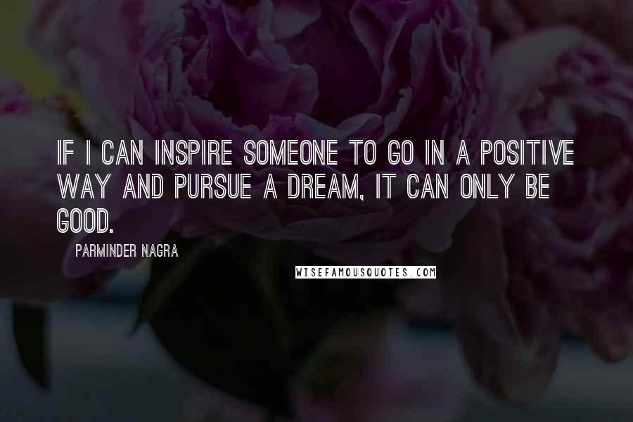 Parminder Nagra Quotes: If I can inspire someone to go in a positive way and pursue a dream, it can only be good.