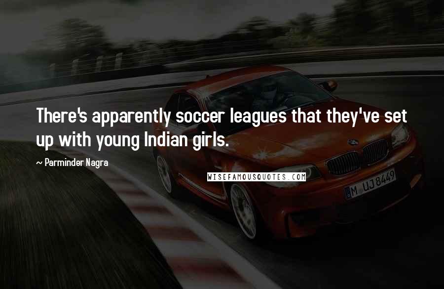 Parminder Nagra Quotes: There's apparently soccer leagues that they've set up with young Indian girls.