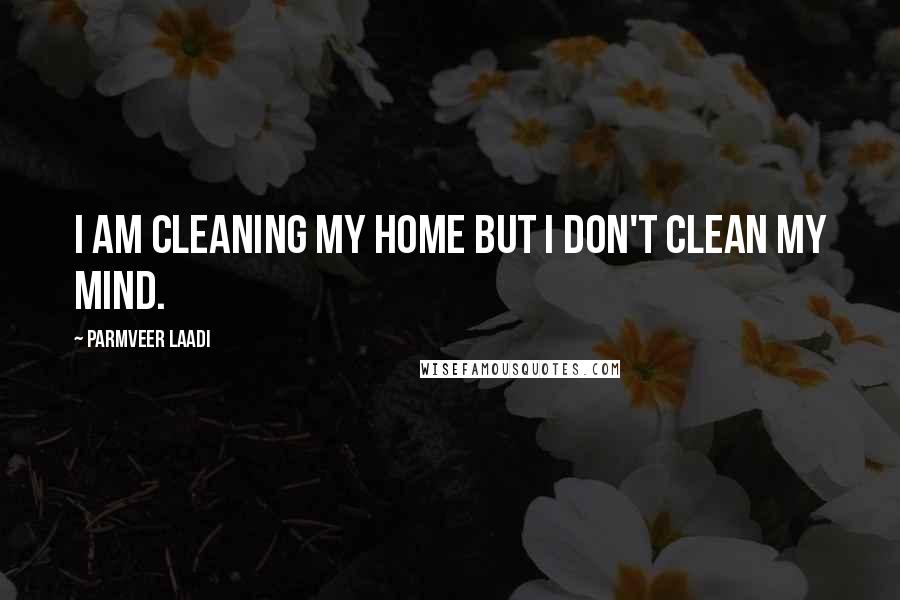 Parmveer Laadi Quotes: I am cleaning my home but I don't clean my mind.