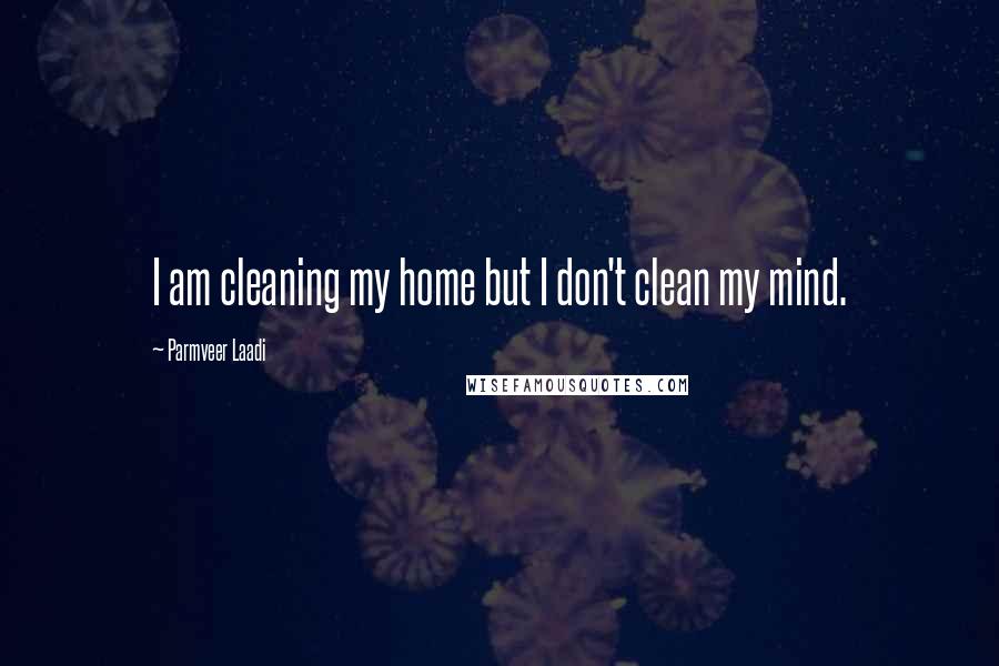 Parmveer Laadi Quotes: I am cleaning my home but I don't clean my mind.