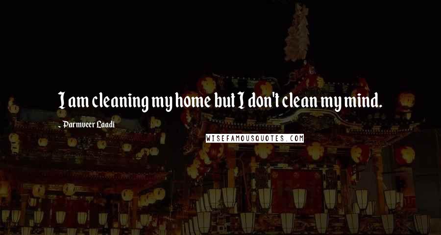 Parmveer Laadi Quotes: I am cleaning my home but I don't clean my mind.