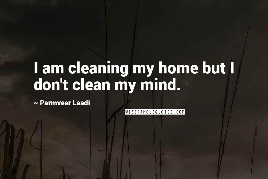 Parmveer Laadi Quotes: I am cleaning my home but I don't clean my mind.