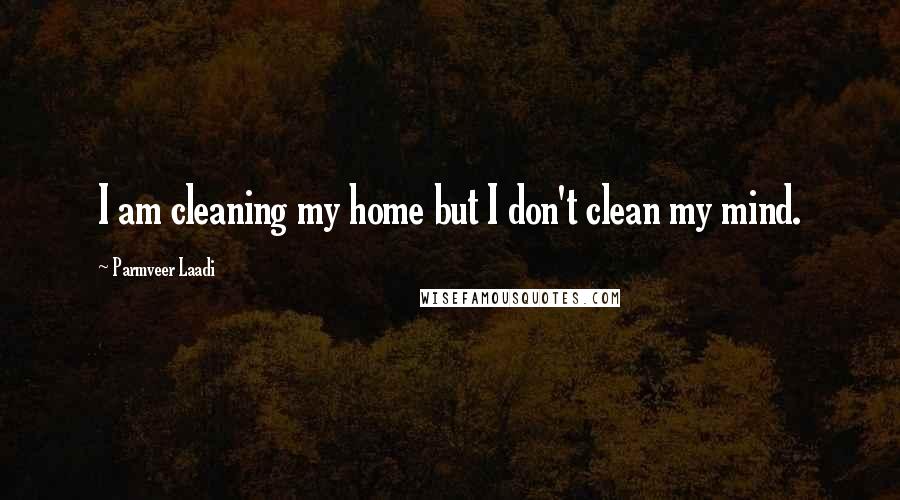 Parmveer Laadi Quotes: I am cleaning my home but I don't clean my mind.