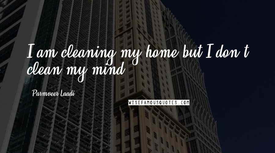 Parmveer Laadi Quotes: I am cleaning my home but I don't clean my mind.