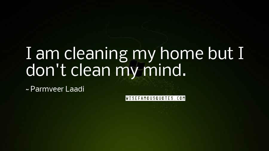 Parmveer Laadi Quotes: I am cleaning my home but I don't clean my mind.