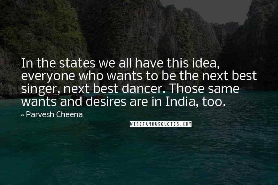 Parvesh Cheena Quotes: In the states we all have this idea, everyone who wants to be the next best singer, next best dancer. Those same wants and desires are in India, too.
