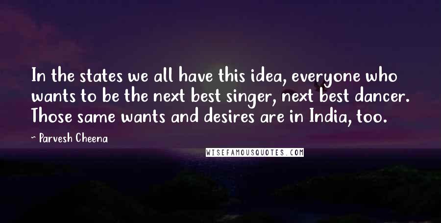 Parvesh Cheena Quotes: In the states we all have this idea, everyone who wants to be the next best singer, next best dancer. Those same wants and desires are in India, too.