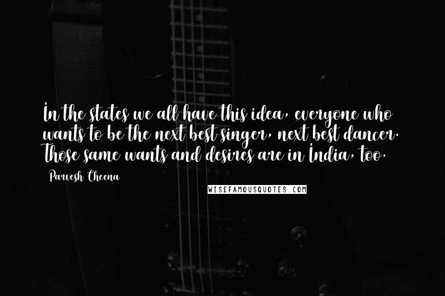 Parvesh Cheena Quotes: In the states we all have this idea, everyone who wants to be the next best singer, next best dancer. Those same wants and desires are in India, too.