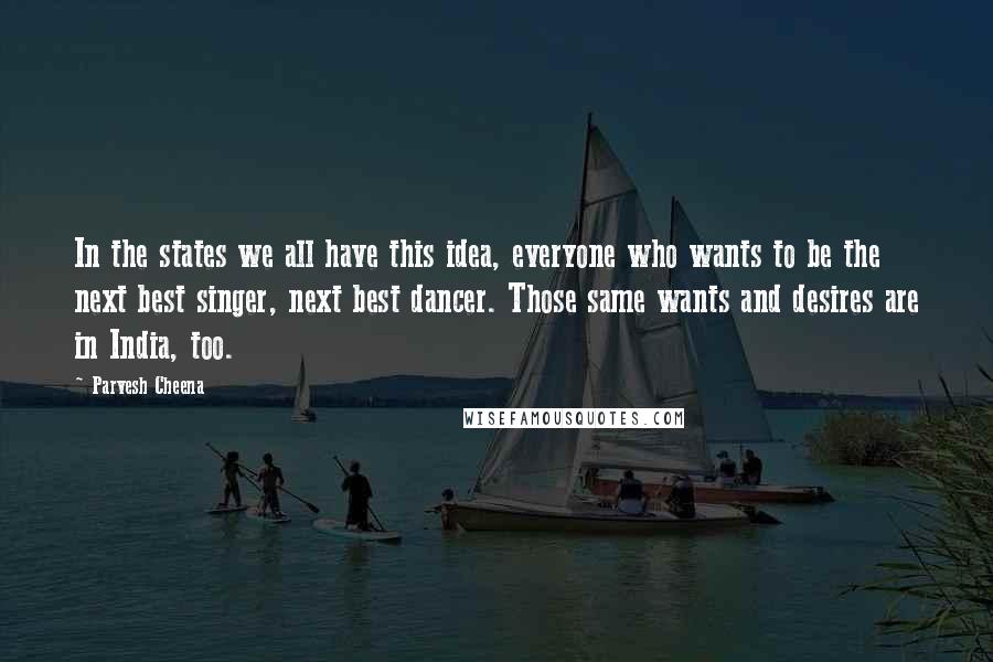 Parvesh Cheena Quotes: In the states we all have this idea, everyone who wants to be the next best singer, next best dancer. Those same wants and desires are in India, too.