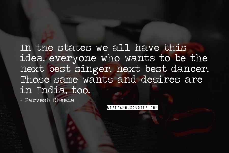Parvesh Cheena Quotes: In the states we all have this idea, everyone who wants to be the next best singer, next best dancer. Those same wants and desires are in India, too.