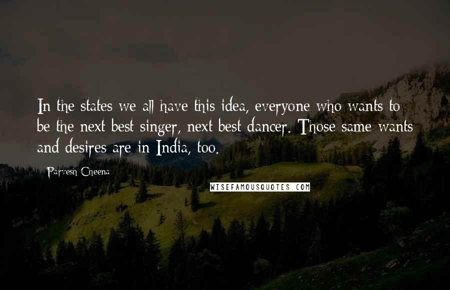 Parvesh Cheena Quotes: In the states we all have this idea, everyone who wants to be the next best singer, next best dancer. Those same wants and desires are in India, too.