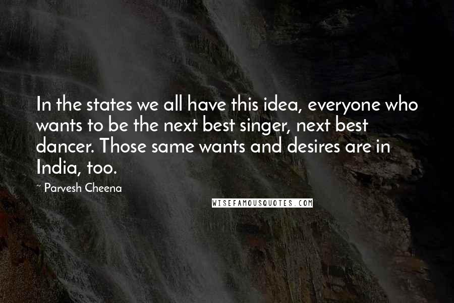 Parvesh Cheena Quotes: In the states we all have this idea, everyone who wants to be the next best singer, next best dancer. Those same wants and desires are in India, too.