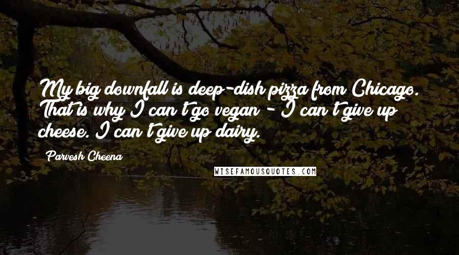 Parvesh Cheena Quotes: My big downfall is deep-dish pizza from Chicago. That is why I can't go vegan - I can't give up cheese. I can't give up dairy.