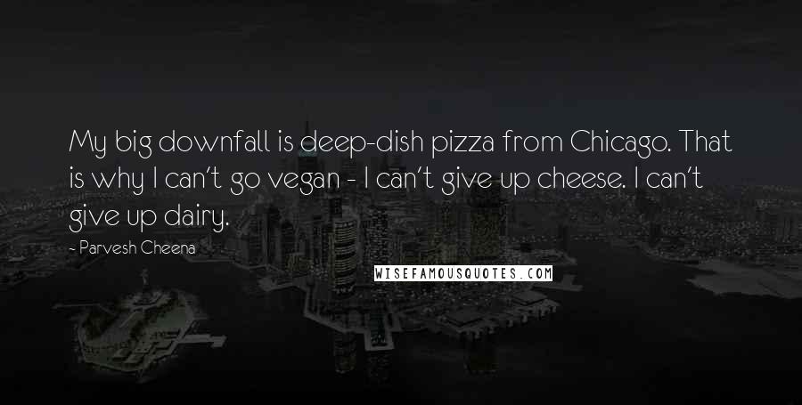 Parvesh Cheena Quotes: My big downfall is deep-dish pizza from Chicago. That is why I can't go vegan - I can't give up cheese. I can't give up dairy.